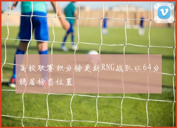 高校联赛积分榜更新RNG战队以64分稳居榜首位置