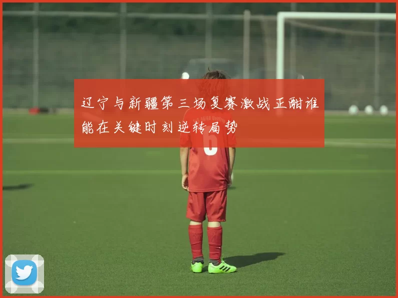 辽宁与新疆第三场复赛激战正酣谁能在关键时刻逆转局势
