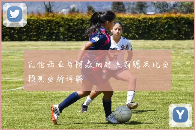 瓦伦西亚与阿森纳对决前瞻及比分预测分析详解
