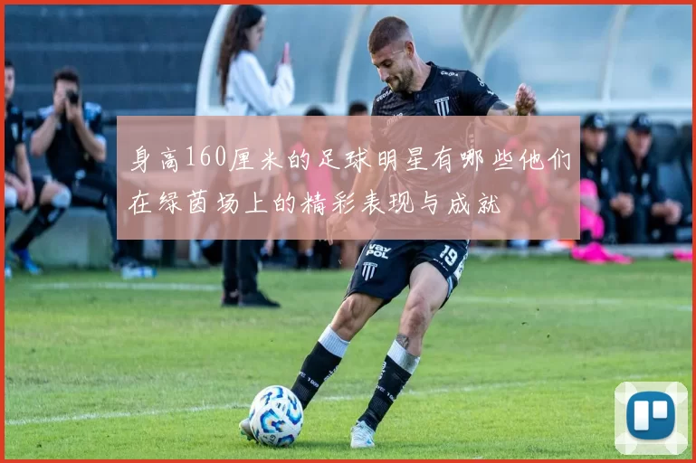 身高160厘米的足球明星有哪些他们在绿茵场上的精彩表现与成就