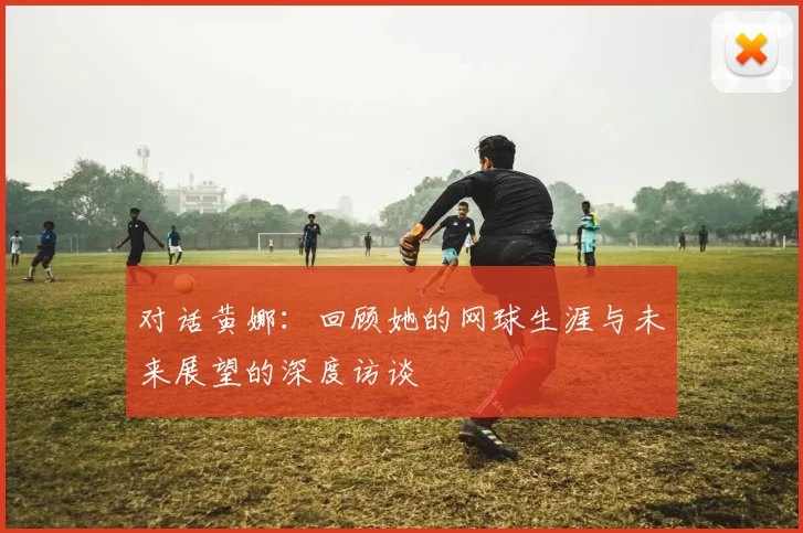 对话黄娜：回顾她的网球生涯与未来展望的深度访谈