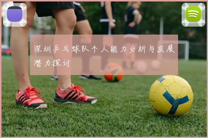 深圳乒乓球队个人能力分析与发展潜力探讨