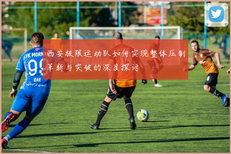 西安极限运动队如何实现整体压制革新与突破的深度探讨
