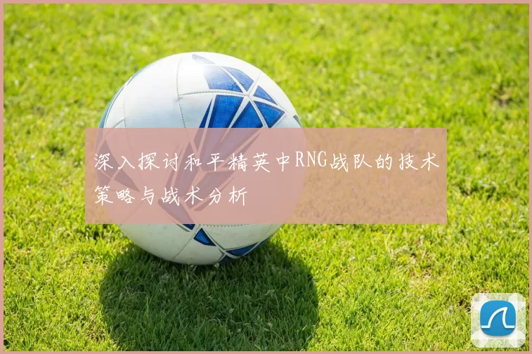 深入探讨和平精英中RNG战队的技术策略与战术分析