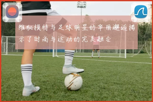 维秘模特与足球明星的华丽邂逅揭示了时尚与运动的完美融合
