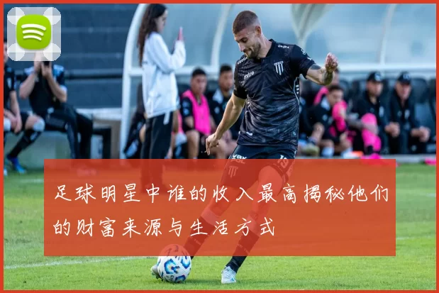 足球明星中谁的收入最高揭秘他们的财富来源与生活方式