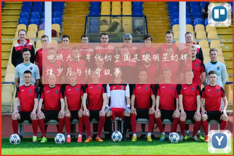 回顾九十年代初中国足球明星的辉煌岁月与传奇故事