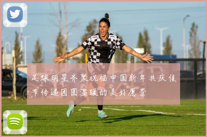 足球明星齐聚祝福中国新年共庆佳节传递团圆温暖的美好愿景
