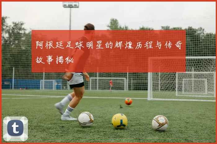 阿根廷足球明星的辉煌历程与传奇故事揭秘