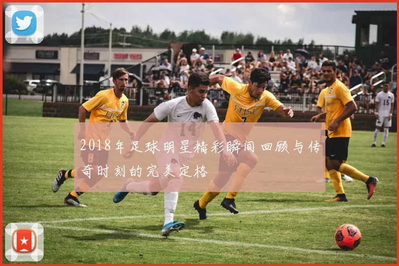 2018年足球明星精彩瞬间回顾与传奇时刻的完美定格