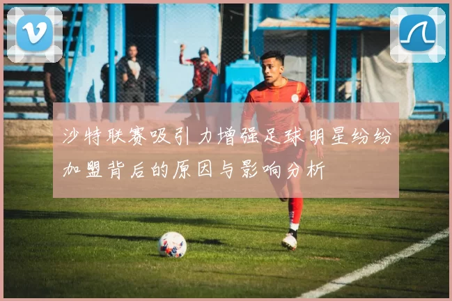 沙特联赛吸引力增强足球明星纷纷加盟背后的原因与影响分析