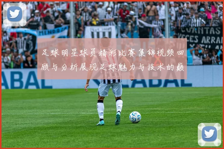 足球明星球员精彩比赛集锦视频回顾与分析展现足球魅力与技术的巅峰对决
