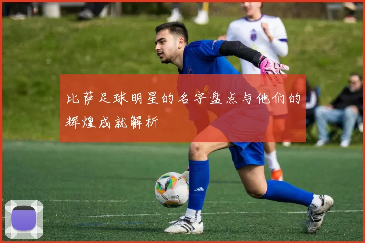 比萨足球明星的名字盘点与他们的辉煌成就解析