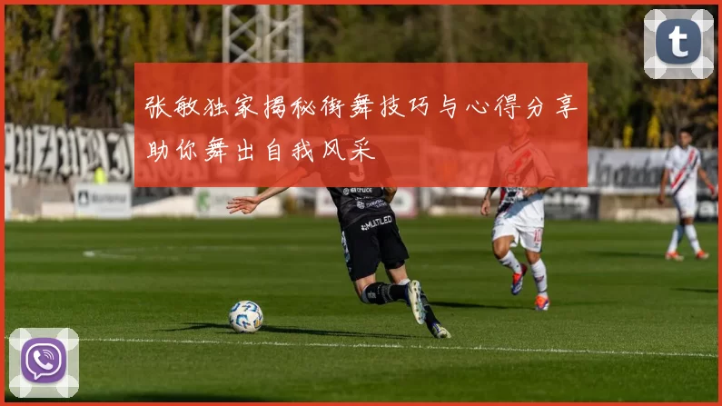 张敏独家揭秘街舞技巧与心得分享助你舞出自我风采