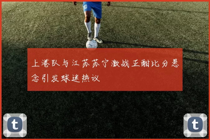 上港队与江苏苏宁激战正酣比分悬念引发球迷热议