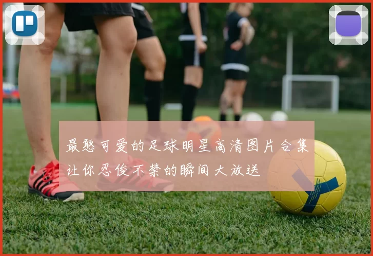 最憨可爱的足球明星高清图片合集让你忍俊不禁的瞬间大放送