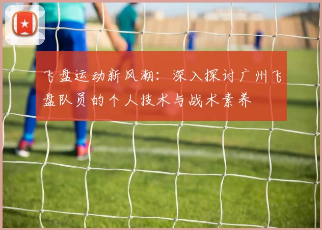 飞盘运动新风潮：深入探讨广州飞盘队员的个人技术与战术素养