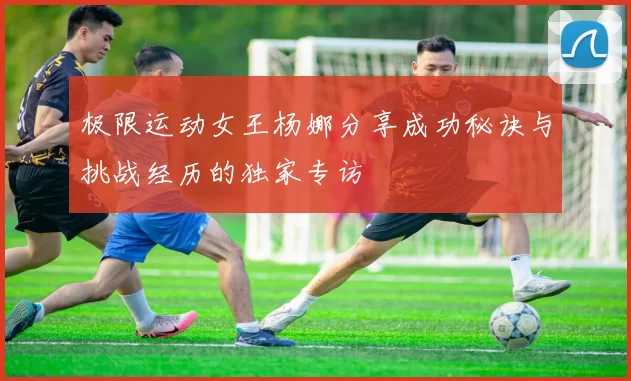 极限运动女王杨娜分享成功秘诀与挑战经历的独家专访