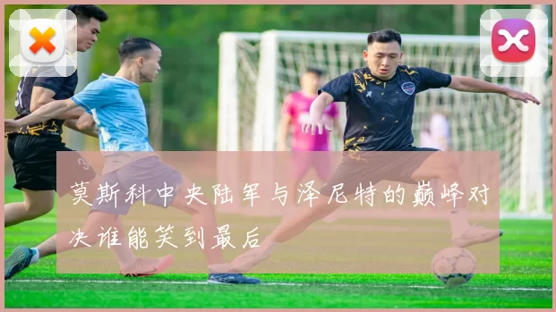 莫斯科中央陆军与泽尼特的巅峰对决谁能笑到最后
