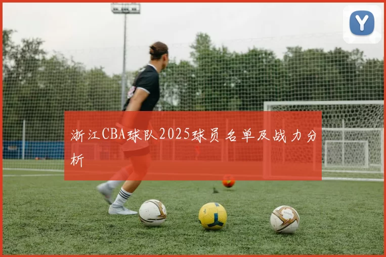 浙江CBA球队2025球员名单及战力分析