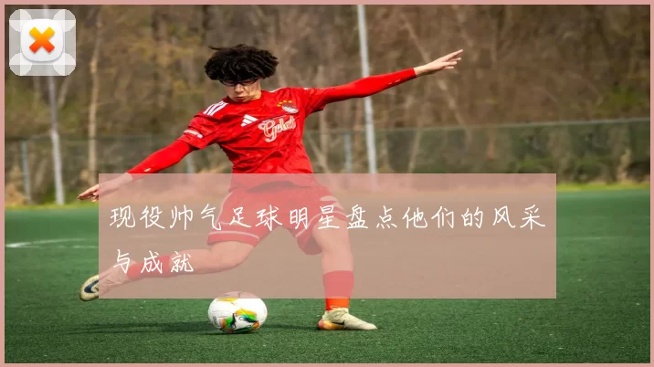 现役帅气足球明星盘点他们的风采与成就