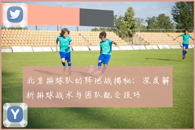 北京排球队的阵地战揭秘：深度解析排球战术与团队配合技巧