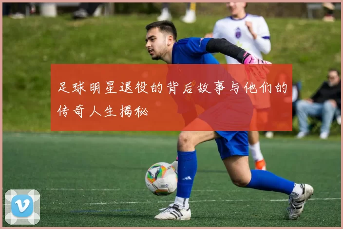 足球明星退役的背后故事与他们的传奇人生揭秘
