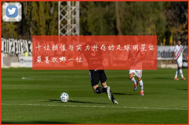 十位颜值与实力并存的足球明星你最喜欢哪一位