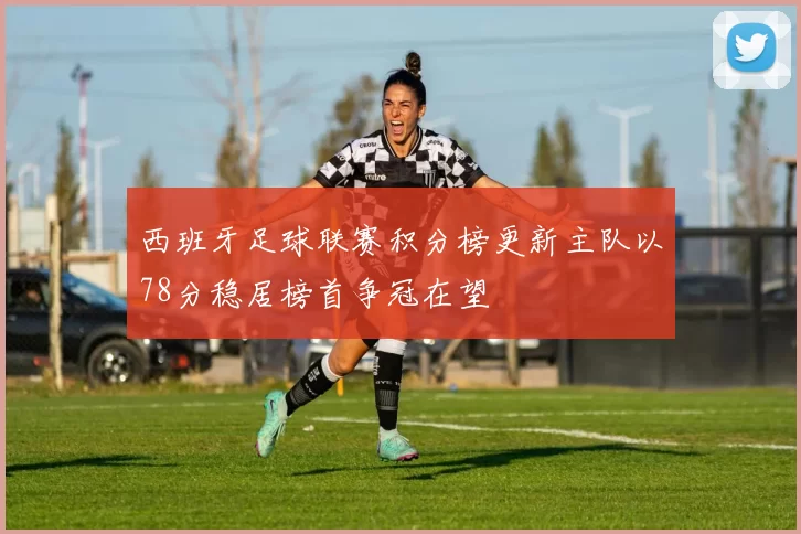 西班牙足球联赛积分榜更新主队以78分稳居榜首争冠在望